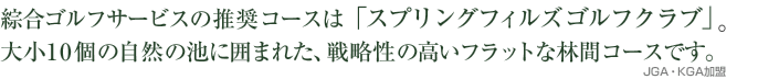 綜合ゴルフサービスの推奨コースは「スプリングフィルズゴルフクラブ」。大小10個の自然の池に囲まれた。戦略性の高いフラットな林間コースです。